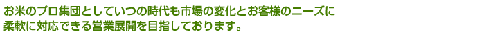 お米のプロ集団としていつの時代も市場の変化とお客様のニーズに柔軟に対応できる営業展開を目指しております。